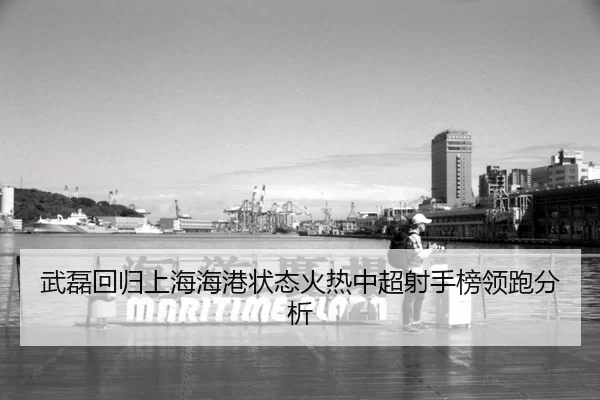 武磊回归上海海港状态火热中超射手榜领跑分析
